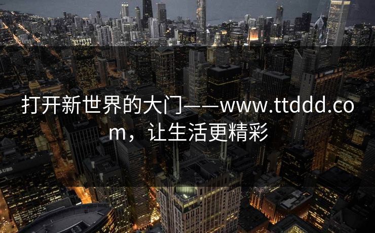 打开新世界的大门——www.ttddd.com,让生活更精彩 打开新世界的大门——www.ttddd.com,让生活更精彩