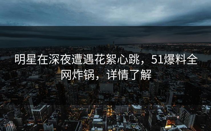 明星在深夜遭遇花絮心跳，51爆料全网炸锅，详情了解