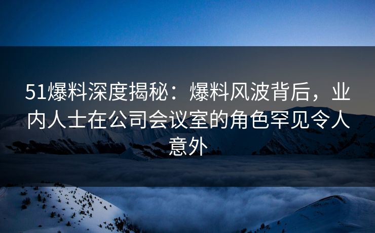 51爆料深度揭秘：爆料风波背后，业内人士在公司会议室的角色罕见令人意外