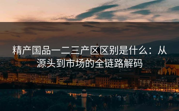 精产国品一二三产区区别是什么：从源头到市场的全链路解码