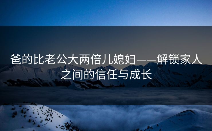 爸的比老公大两倍儿媳妇——解锁家人之间的信任与成长