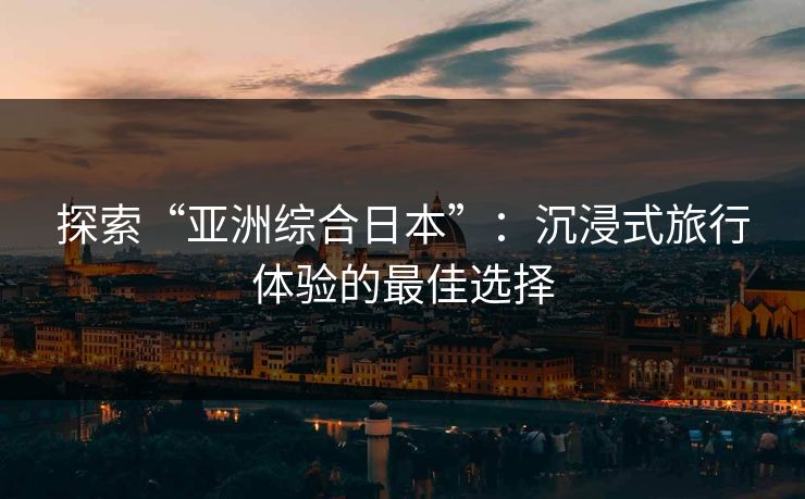 探索“亚洲综合日本”：沉浸式旅行体验的最佳选择