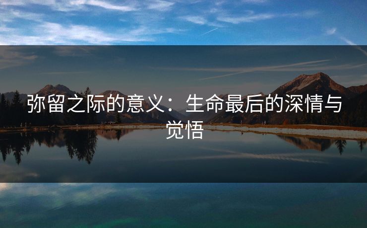 弥留之际的意义:生命最后的深情与觉悟 弥留之际的意义:生命最后的深情与觉悟