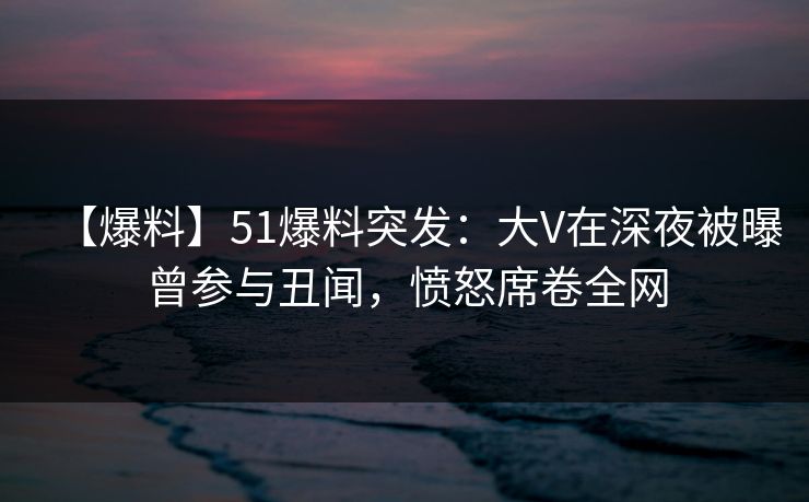 【爆料】51爆料突发：大V在深夜被曝曾参与丑闻，愤怒席卷全网