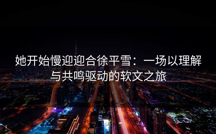 她开始慢迎迎合徐平雪：一场以理解与共鸣驱动的软文之旅