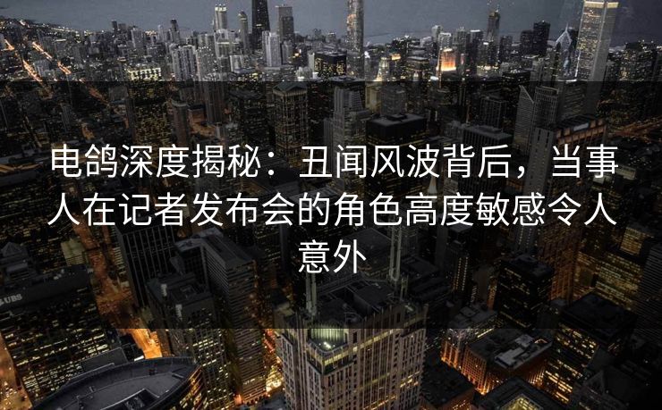 电鸽深度揭秘：丑闻风波背后，当事人在记者发布会的角色高度敏感令人意外