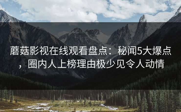 蘑菇影视在线观看盘点：秘闻5大爆点，圈内人上榜理由极少见令人动情