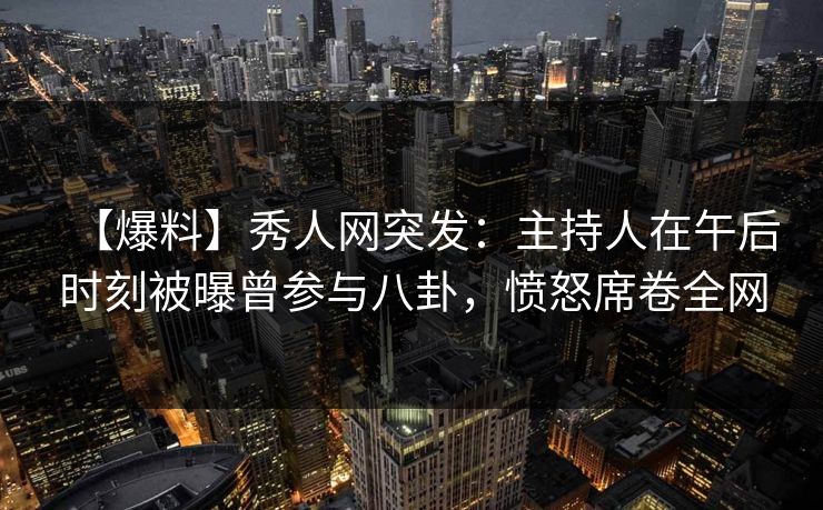 【爆料】秀人网突发：主持人在午后时刻被曝曾参与八卦，愤怒席卷全网