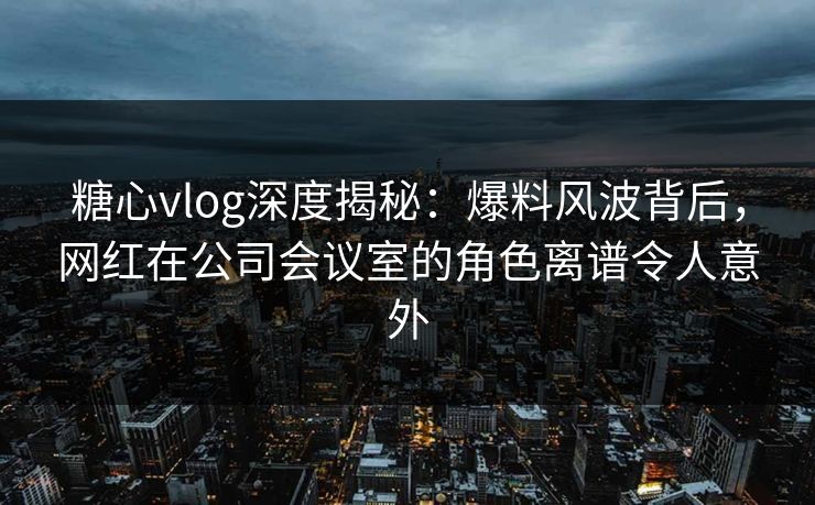 糖心vlog深度揭秘:爆料风波背后,网红在公司会议室的角色离谱令人意外 糖心vlog深度揭秘:爆料风波背后,网红在公司会议室的角色离谱令人意外