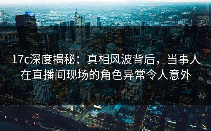 17c深度揭秘:真相风波背后,当事人在直播间现场的角色异常令人意外 17c深度揭秘:真相风波背后,当事人在直播间现场的角色异常令人意外
