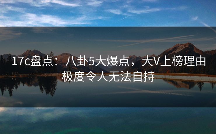 17c盘点：八卦5大爆点，大V上榜理由极度令人无法自持