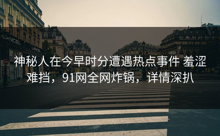 神秘人在今早时分遭遇热点事件 羞涩难挡，91网全网炸锅，详情深扒