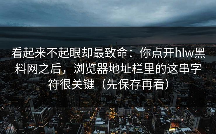 看起来不起眼却最致命：你点开hlw黑料网之后，浏览器地址栏里的这串字符很关键（先保存再看）