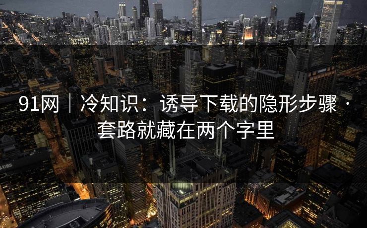 91网｜冷知识：诱导下载的隐形步骤 · 套路就藏在两个字里