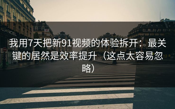 我用7天把新91视频的体验拆开：最关键的居然是效率提升（这点太容易忽略）
