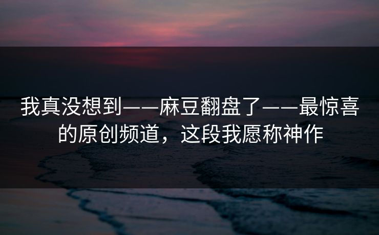 我真没想到——麻豆翻盘了——最惊喜的原创频道，这段我愿称神作