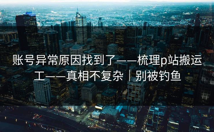 账号异常原因找到了——梳理p站搬运工——真相不复杂｜别被钓鱼