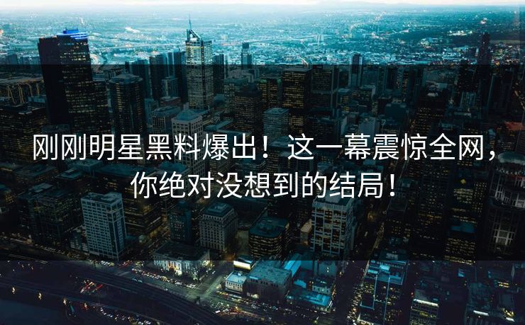 刚刚明星黑料爆出！这一幕震惊全网，你绝对没想到的结局！