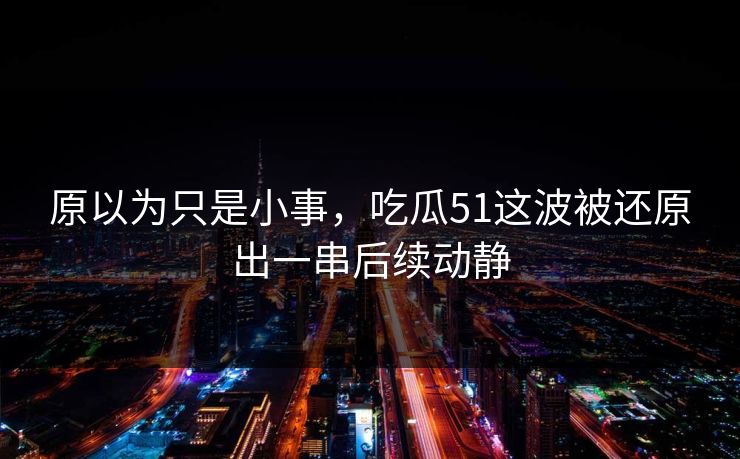 原以为只是小事，吃瓜51这波被还原出一串后续动静