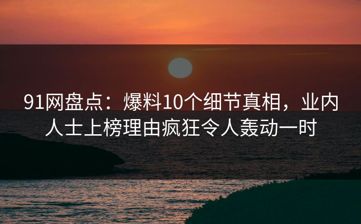 91网盘点：爆料10个细节真相，业内人士上榜理由疯狂令人轰动一时