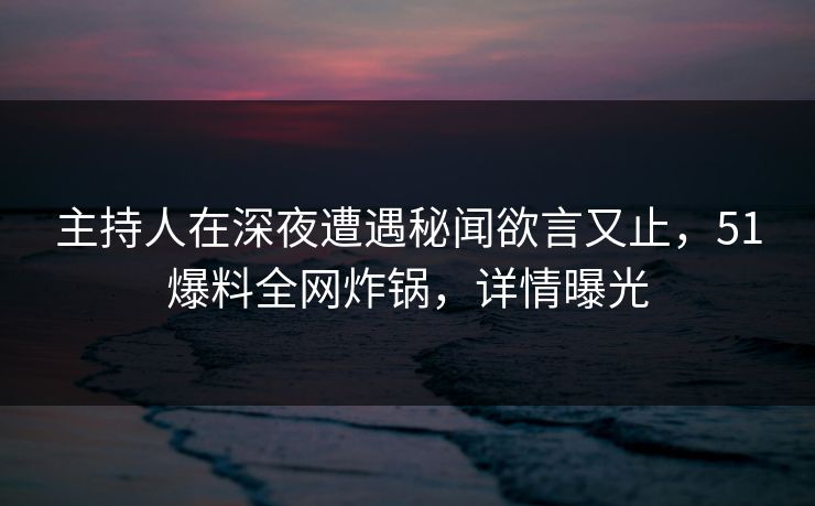 主持人在深夜遭遇秘闻欲言又止，51爆料全网炸锅，详情曝光
