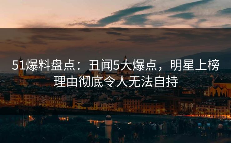 51爆料盘点：丑闻5大爆点，明星上榜理由彻底令人无法自持
