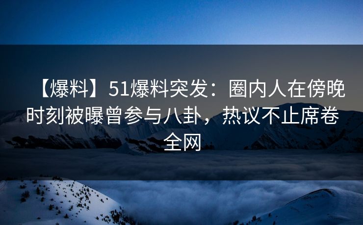 【爆料】51爆料突发：圈内人在傍晚时刻被曝曾参与八卦，热议不止席卷全网