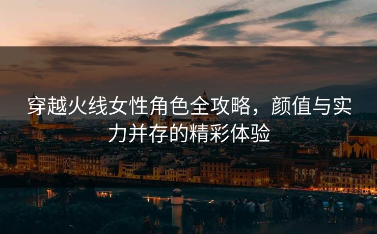 穿越火线女性角色全攻略，颜值与实力并存的精彩体验