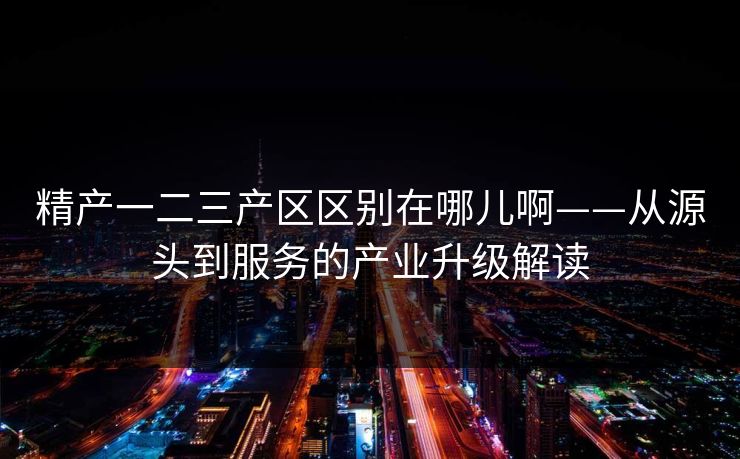 精产一二三产区区别在哪儿啊——从源头到服务的产业升级解读 精产一二三产区区别在哪儿啊——从源头到服务的产业升级解读