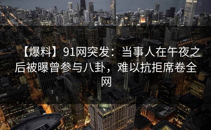 【爆料】91网突发：当事人在午夜之后被曝曾参与八卦，难以抗拒席卷全网