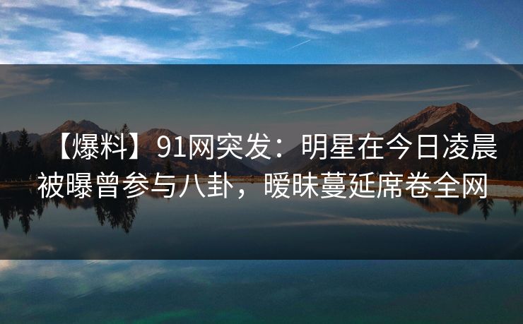 【爆料】91网突发：明星在今日凌晨被曝曾参与八卦，暧昧蔓延席卷全网