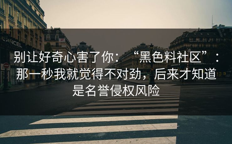 别让好奇心害了你：“黑色料社区”：那一秒我就觉得不对劲，后来才知道是名誉侵权风险