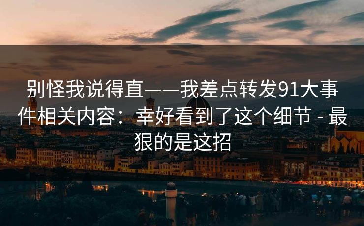 别怪我说得直——我差点转发91大事件相关内容：幸好看到了这个细节 - 最狠的是这招